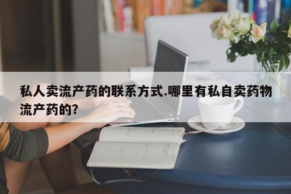 吃什么药可以流产堕胎、私人卖流产药的联系方式.哪里有私自卖药物流产药的？