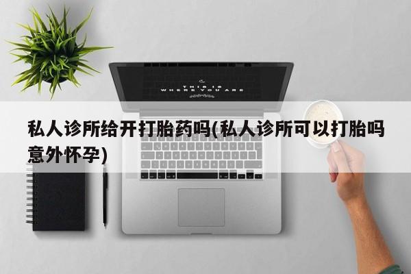 吃什么药可以流产堕胎、私人诊所给开打胎药吗(私人诊所可以打胎吗意外怀孕)