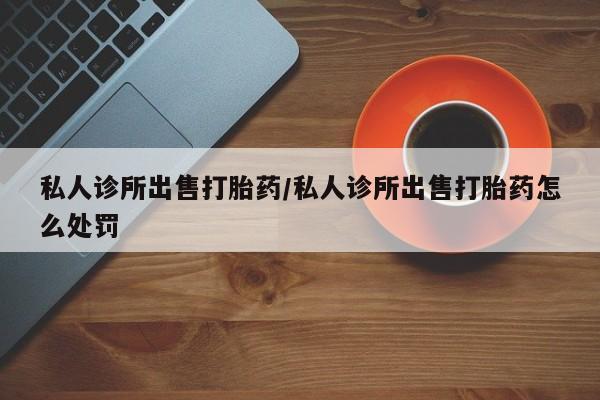 吃什么药可以流产堕胎、私人诊所出售打胎药/私人诊所出售打胎药怎么处罚