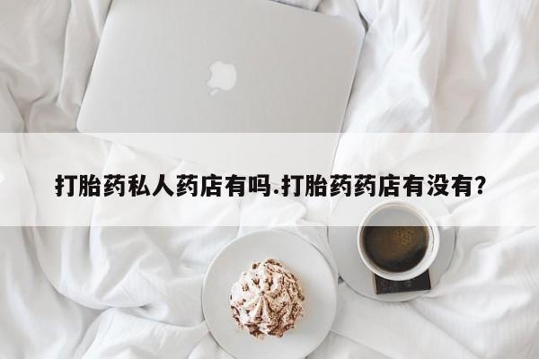 吃什么药可以流产堕胎、打胎药私人药店有吗.打胎药药店有没有？