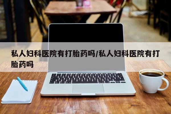 吃什么药可以流产堕胎、私人妇科医院有打胎药吗/私人妇科医院有打胎药吗