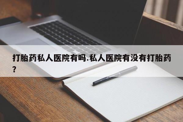 吃什么药可以流产堕胎、打胎药私人医院有吗.私人医院有没有打胎药？