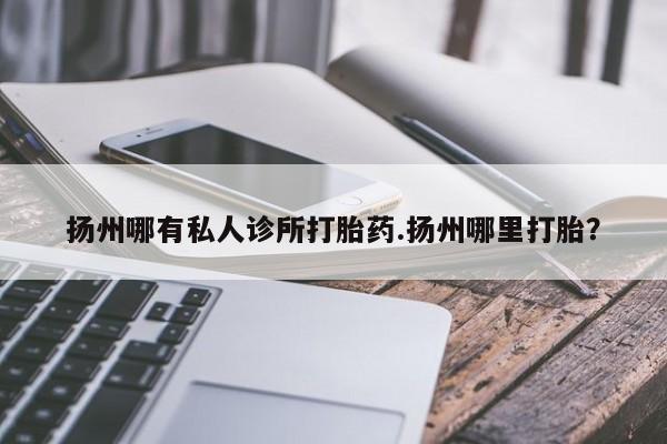 吃什么药可以流产堕胎、扬州哪有私人诊所打胎药.扬州哪里打胎？