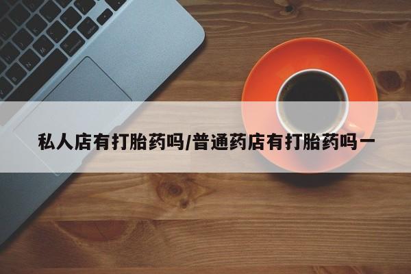 吃什么药可以流产堕胎、私人店有打胎药吗/普通药店有打胎药吗一