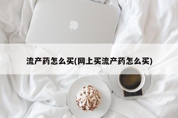 吃什么药可以流产堕胎、流产药怎么买(网上买流产药怎么买)