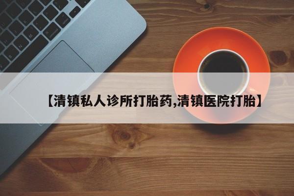 吃什么药可以流产堕胎、【清镇私人诊所打胎药,清镇医院打胎】