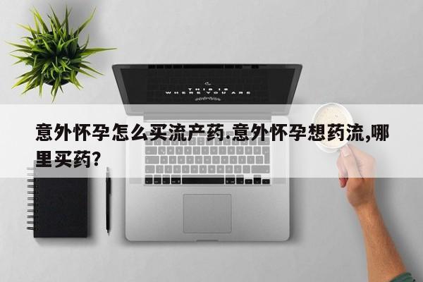 吃什么药可以流产堕胎、意外怀孕怎么买流产药.意外怀孕想药流,哪里买药？