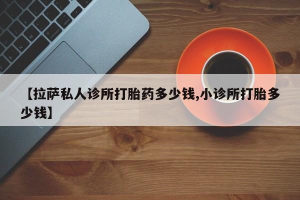 吃什么药可以流产堕胎、【拉萨私人诊所打胎药多少钱,小诊所打胎多少钱】