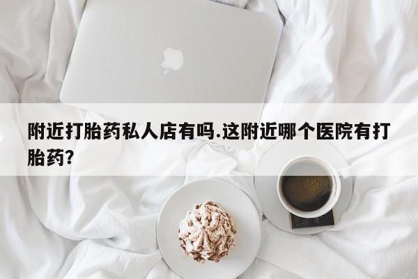 吃什么药可以流产堕胎、附近打胎药私人店有吗.这附近哪个医院有打胎药？