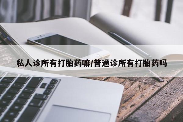 吃什么药可以流产堕胎、私人诊所有打胎药嘛/普通诊所有打胎药吗