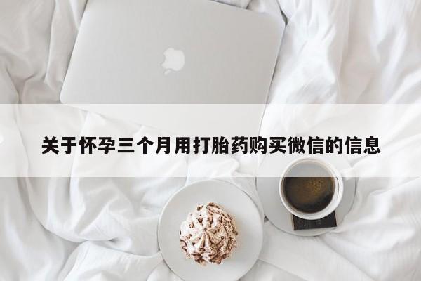 吃什么药可以流产堕胎、关于怀孕三个月用打胎药购买微信的信息