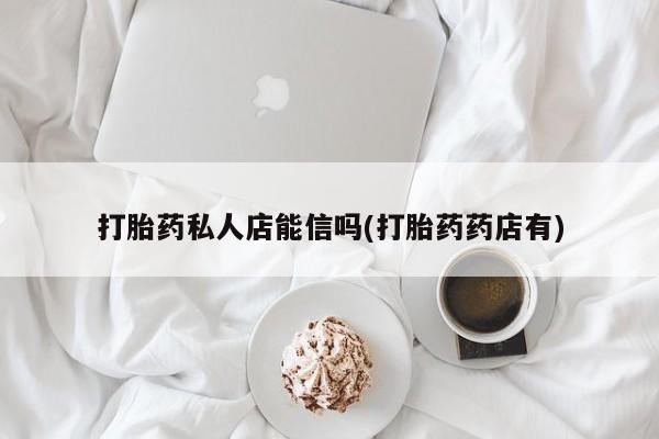 吃什么药可以流产堕胎、打胎药私人店能信吗(打胎药药店有)