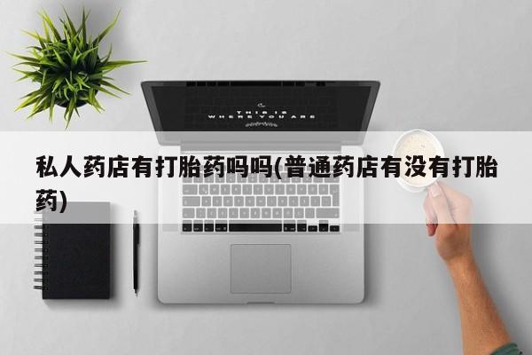 吃什么药可以流产堕胎、私人药店有打胎药吗吗(普通药店有没有打胎药)