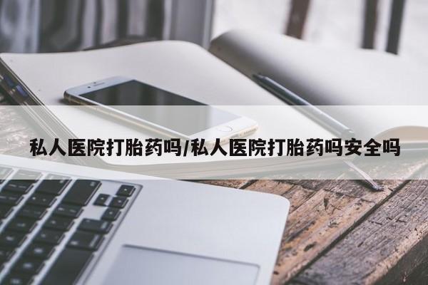 吃什么药可以流产堕胎、私人医院打胎药吗/私人医院打胎药吗安全吗