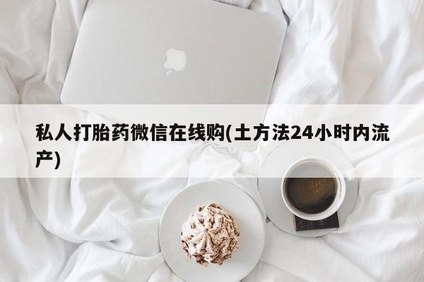 吃什么药可以流产堕胎、私人打胎药微信在线购(土方法24小时内流产)