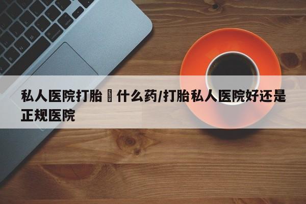 吃什么药可以流产堕胎、私人医院打胎給什么药/打胎私人医院好还是正规医院