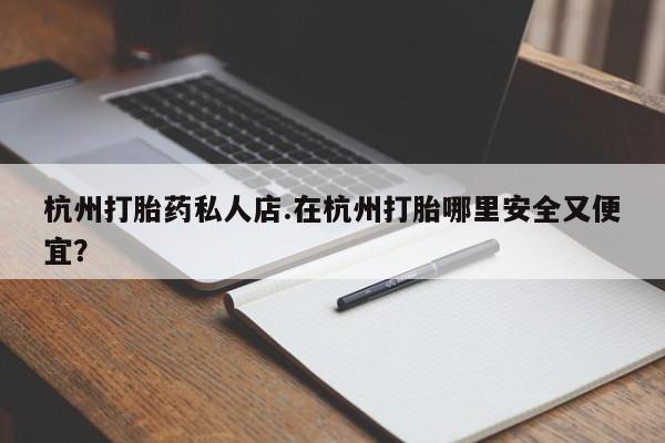 吃什么药可以流产堕胎、杭州打胎药私人店.在杭州打胎哪里安全又便宜？