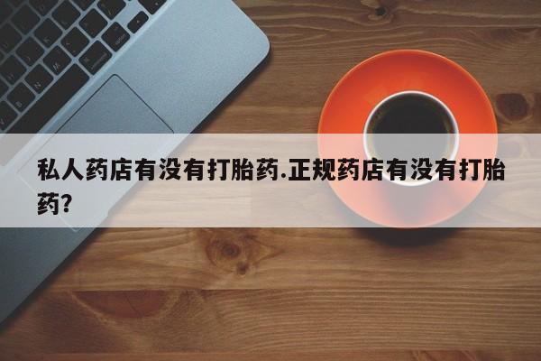 吃什么药可以流产堕胎、私人药店有没有打胎药.正规药店有没有打胎药？
